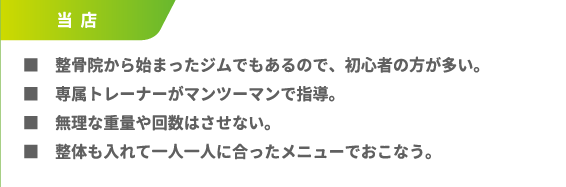 ■整骨院から始まったジムでもあるので、初心者の方が多い。■専属トレーナーがマンツーマンで指導。■無理な重量や回数はさせない。■整体も入れて一人一人に合ったメニューでおこなう。